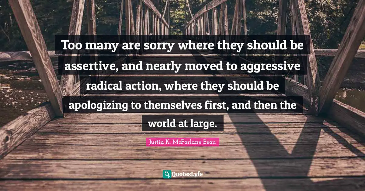 Too many are sorry where they should be assertive, and nearly moved to aggressive radical action, where they should be apologizing to themselves first, and then the world at large.