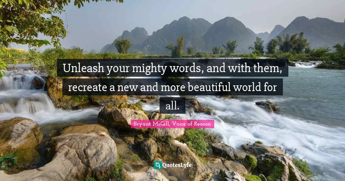 Unleash your mighty words, and with them, recreate a new and more beautiful world for all.