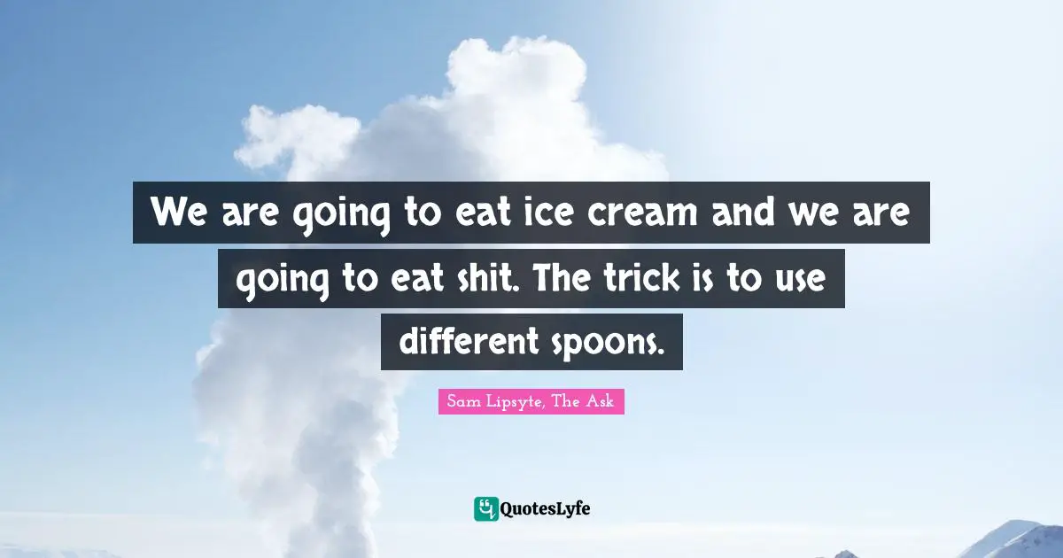We are going to eat ice cream and we are going to eat shit. The trick is to use different spoons.