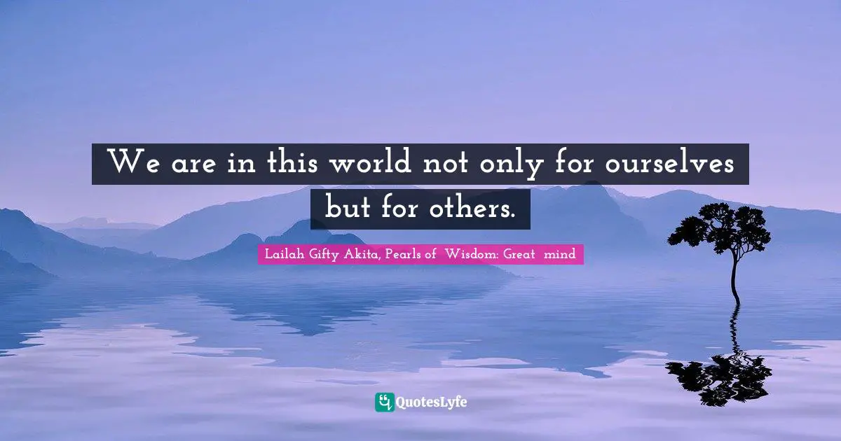 We are in this world not only for ourselves but for others.