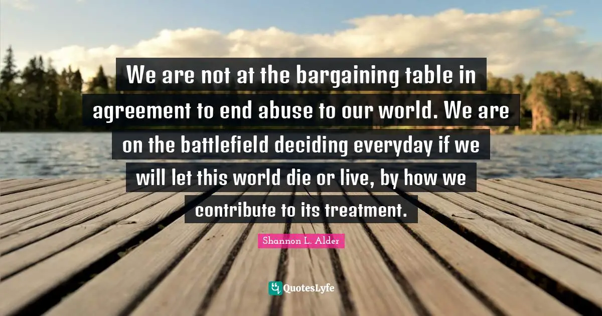 Shepherd Quotes: "We are not at the bargaining table in agreement to end abuse to our world. We are on the battlefield deciding everyday if we will let this world die or live, by how we contribute to its treatment."