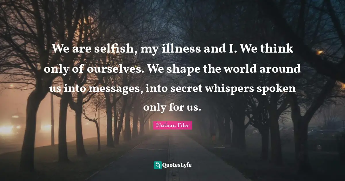 We are selfish, my illness and I. We think only of ourselves. We shape the world around us into messages, into secret whispers spoken only for us.