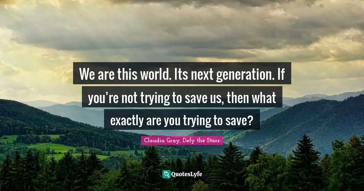We are this world. Its next generation. If you’re not trying to save us, then what exactly are you trying to save?