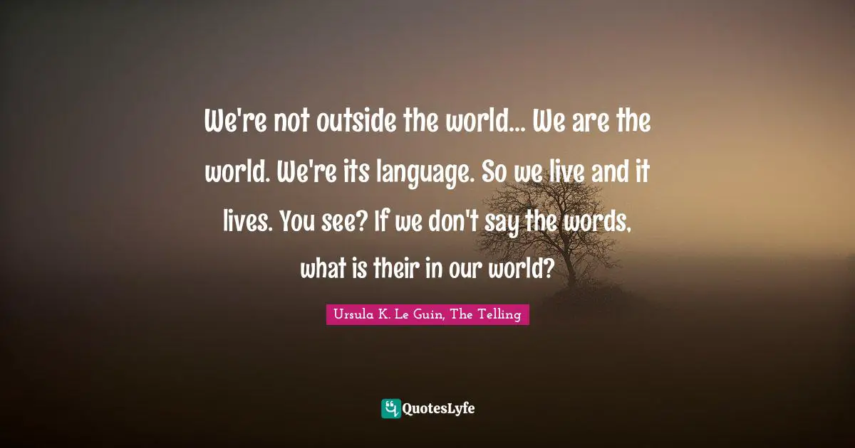 We're not outside the world... We are the world. We're its language. So we live and it lives. You see? If we don't say the words, what is their in our world?