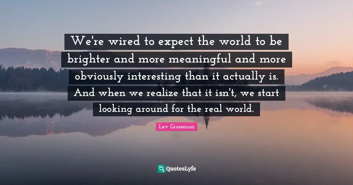 We're wired to expect the world to be brighter and more meaningful and more obviously interesting than it actually is. And when we realize that it isn't, we start looking around for the real world.