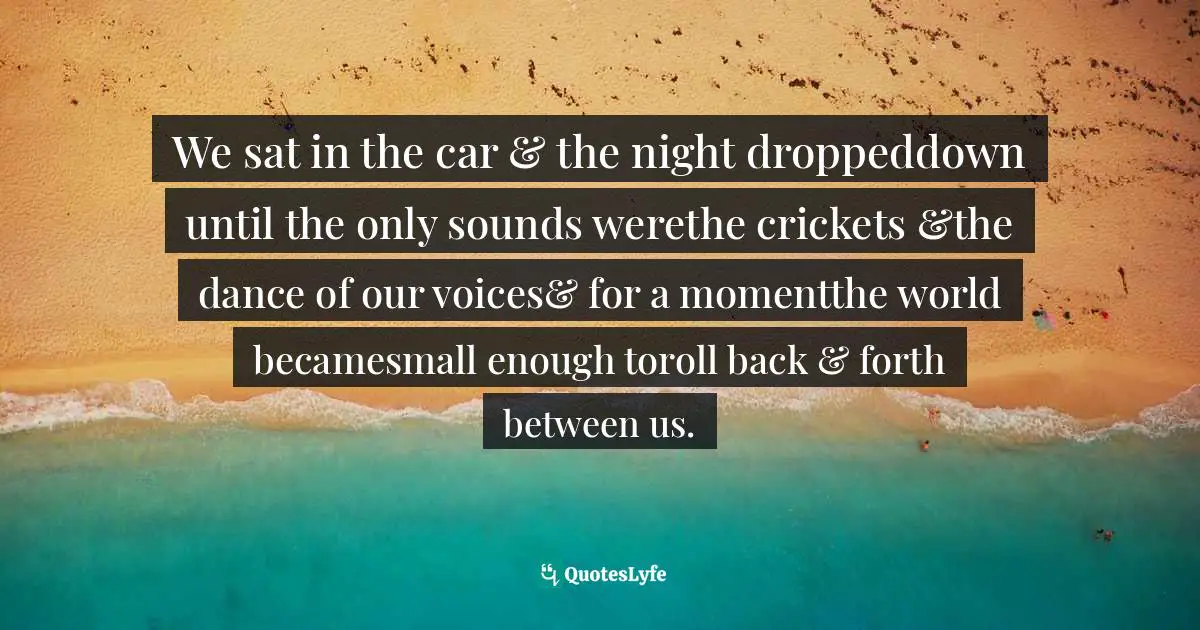 We sat in the car & the night droppeddown until the only sounds werethe crickets &the dance of our voices& for a momentthe world becamesmall enough toroll back & forth between us.