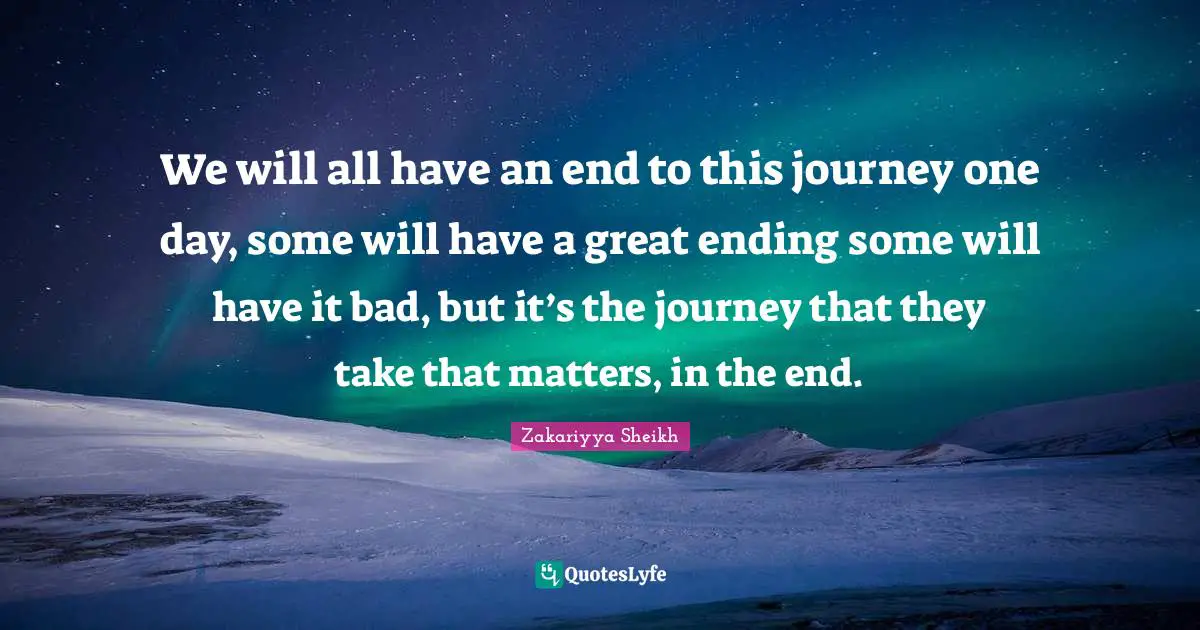 We will all have an end to this journey one day, some will have a great ending some will have it bad, but it’s the journey that they take that matters, in the end.
