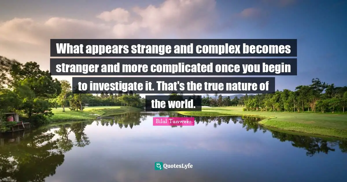 What appears strange and complex becomes stranger and more complicated once you begin to investigate it. That's the true nature of the world.