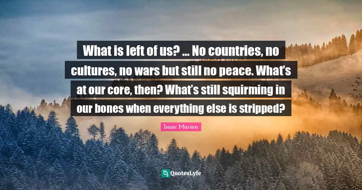 What is left of us? … No countries, no cultures, no wars but still no peace. What’s at our core, then? What’s still squirming in our bones when everything else is stripped?