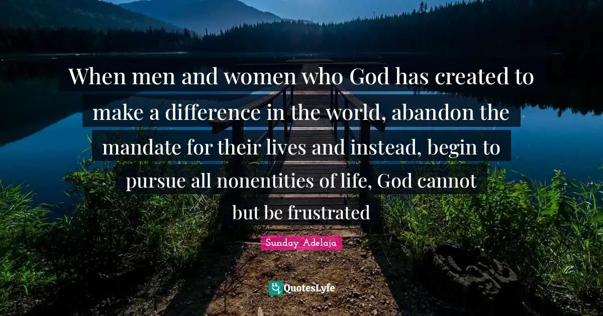 When men and women who God has created to make a difference in the world, abandon the mandate for their lives and instead, begin to pursue all nonentities of life, God cannot but be frustrated