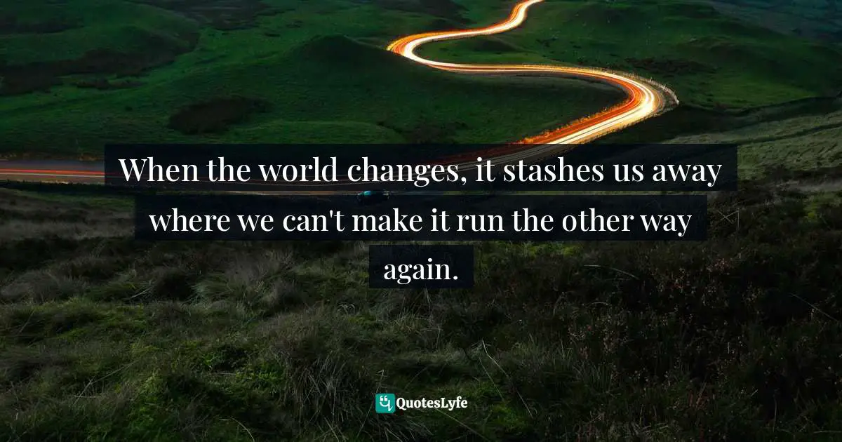 When the world changes, it stashes us away where we can't make it run the other way again.
