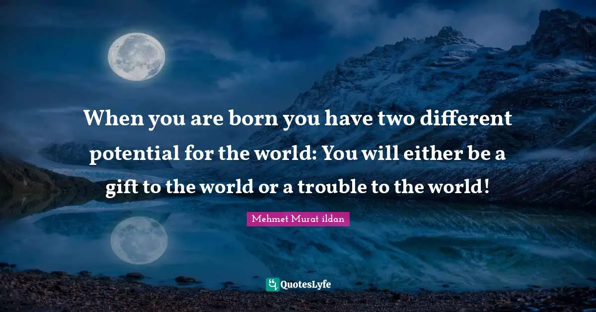 When you are born you have two different potential for the world: You will either be a gift to the world or a trouble to the world!