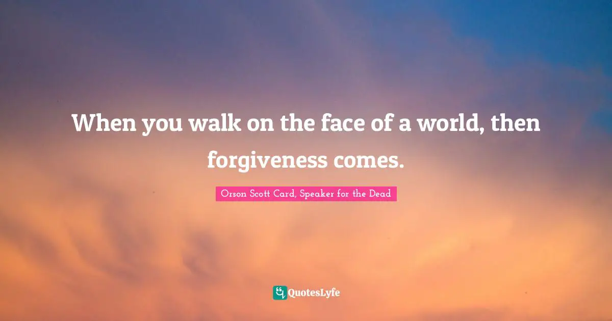 When you walk on the face of a world, then forgiveness comes.