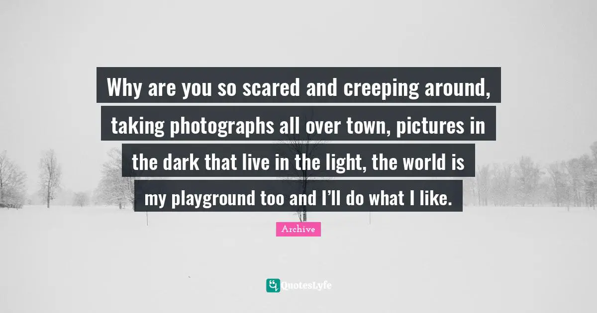 Why are you so scared and creeping around, taking photographs all over town, pictures in the dark that live in the light, the world is my playground too and I’ll do what I like.