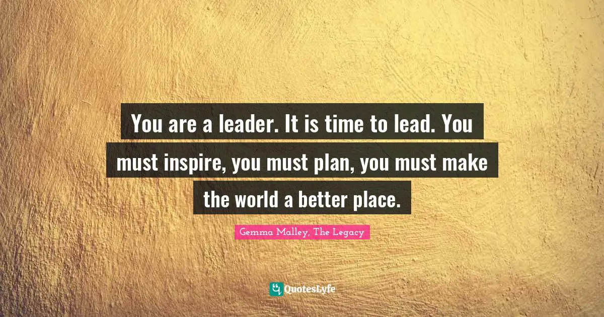 You are a leader. It is time to lead. You must inspire, you must plan, you must make the world a better place.