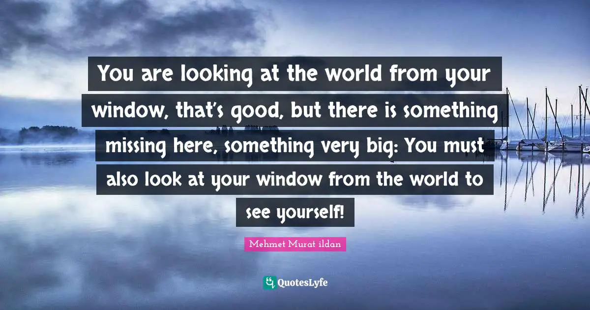 You are looking at the world from your window, that’s good, but there is something missing here, something very big: You must also look at your window from the world to see yourself!