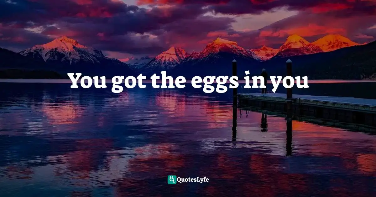 You got the eggs in you