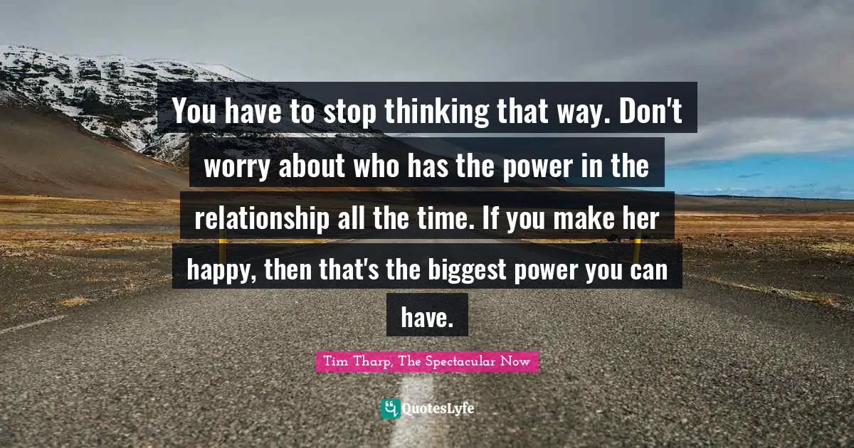 You have to stop thinking that way. Don't worry about who has the power in the relationship all the time. If you make her happy, then that's the biggest power you can have.