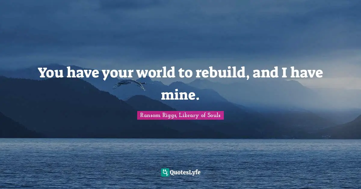 You have your world to rebuild, and I have mine.