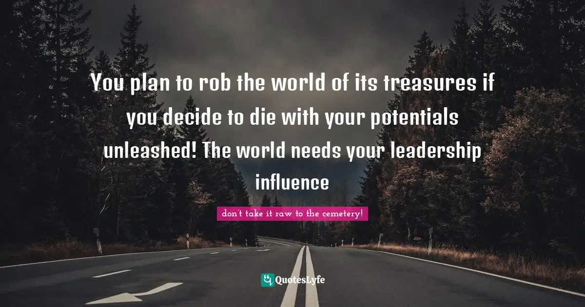 You plan to rob the world of its treasures if you decide to die with your potentials unleashed! The world needs your leadership influence