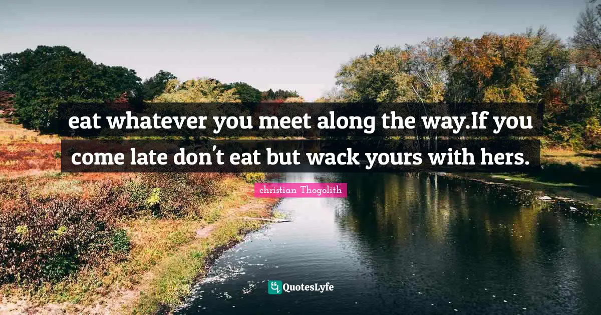 eat whatever you meet along the way.If you come late don't eat but wack yours with hers.