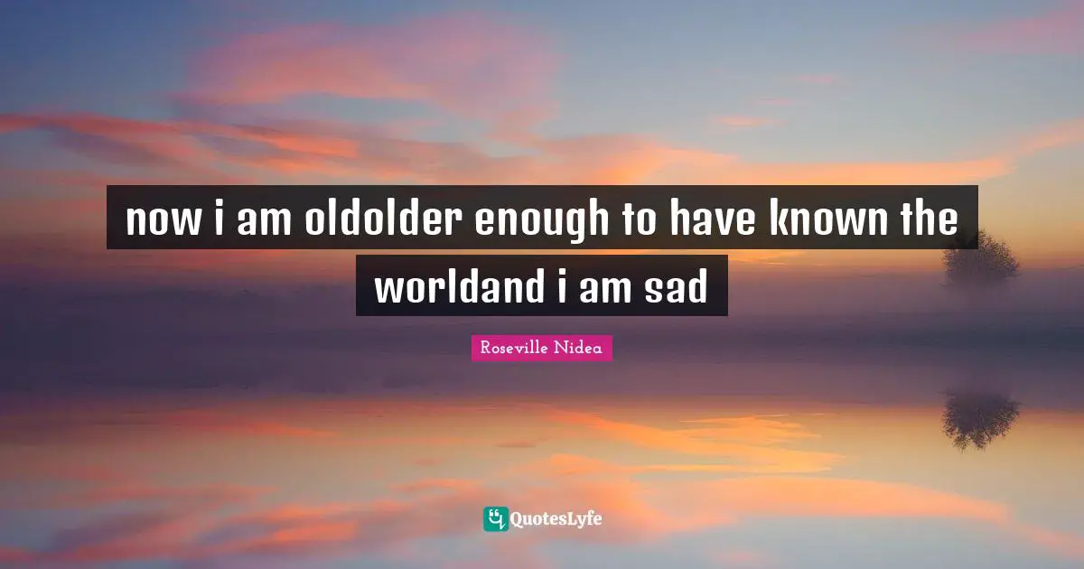 now i am oldolder enough to have known the worldand i am sad