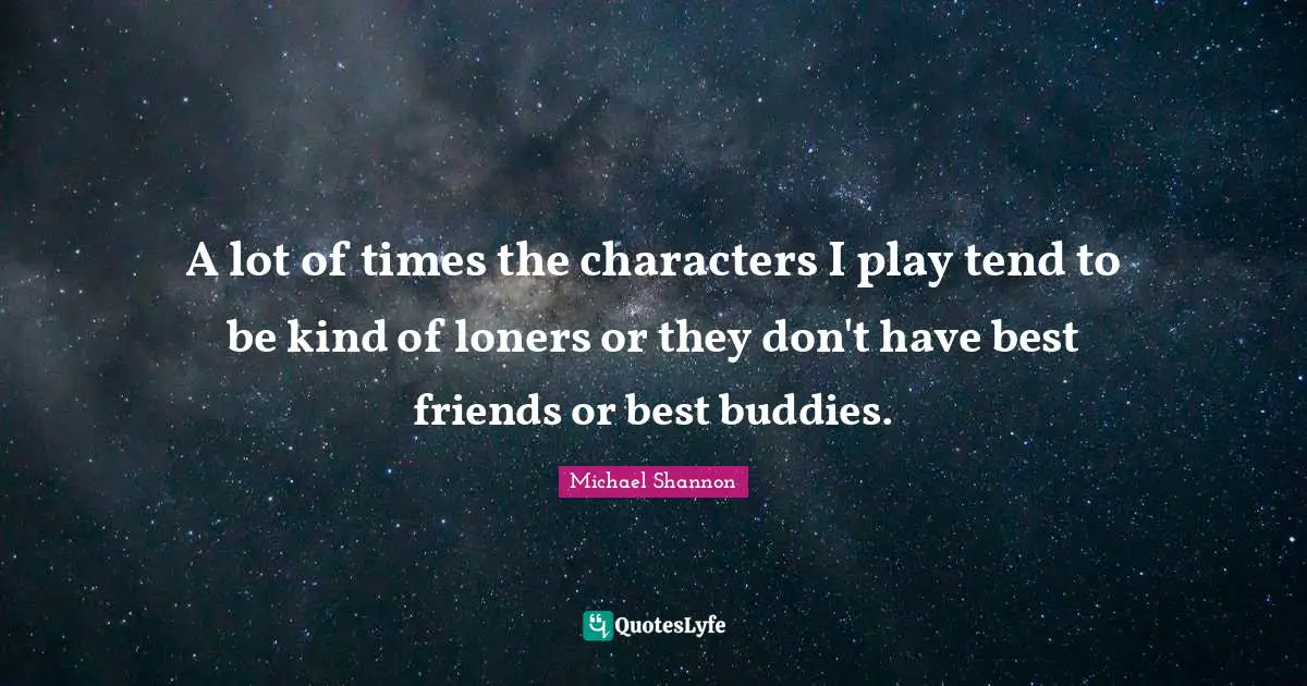 A lot of times the characters I play tend to be kind of loners or they don't have best friends or best buddies.