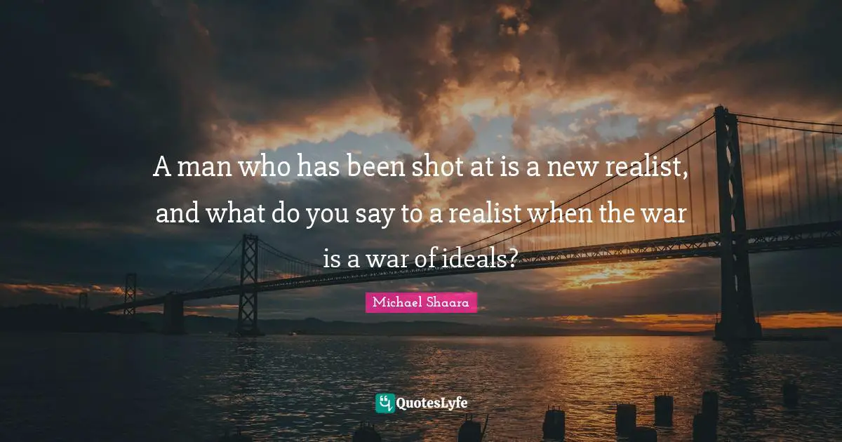 A man who has been shot at is a new realist, and what do you say to a realist when the war is a war of ideals?