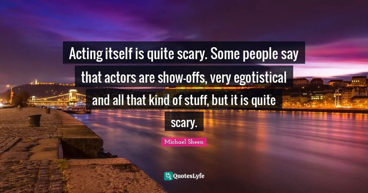Acting itself is quite scary. Some people say that actors are show-offs, very egotistical and all that kind of stuff, but it is quite scary.