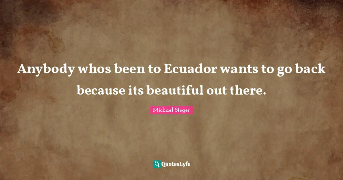 Anybody whos been to Ecuador wants to go back because its beautiful out there.