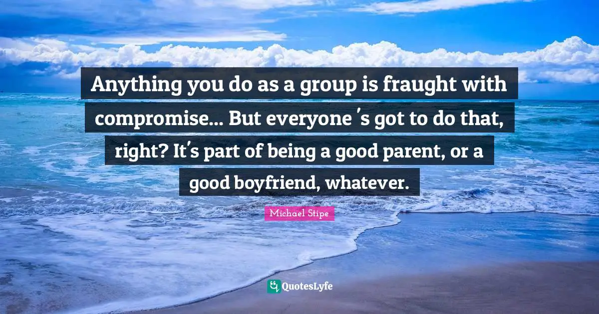 Good Parent Quotes: "Anything you do as a group is fraught with compromise... But everyone 's got to do that, right? It's part of being a good parent, or a good boyfriend, whatever."
