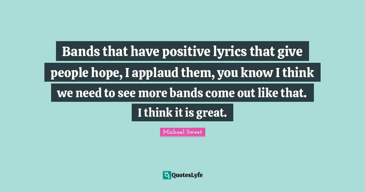 Bands that have positive lyrics that give people hope, I applaud them, you know I think we need to see more bands come out like that. I think it is great.