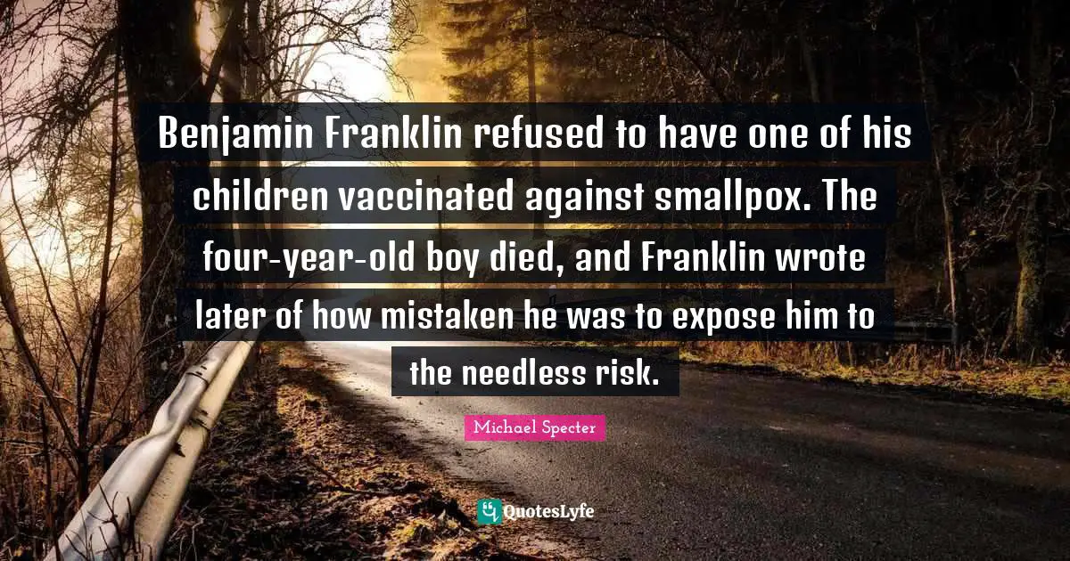 Smallpox Quotes: "Benjamin Franklin refused to have one of his children vaccinated against smallpox. The four-year-old boy died, and Franklin wrote later of how mistaken he was to expose him to the needless risk."