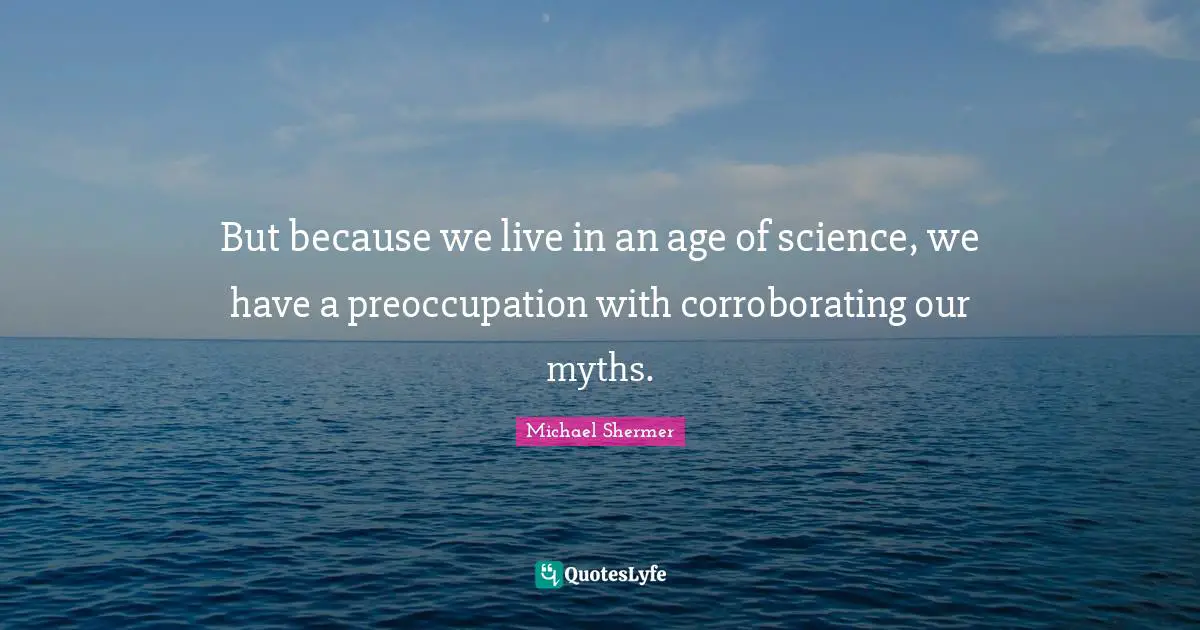 But because we live in an age of science, we have a preoccupation with corroborating our myths.
