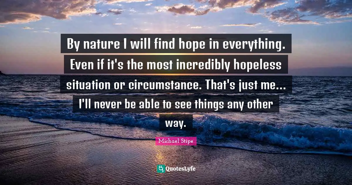 By nature I will find hope in everything. Even if it's the most incredibly hopeless situation or circumstance. That's just me... I'll never be able to see things any other way.