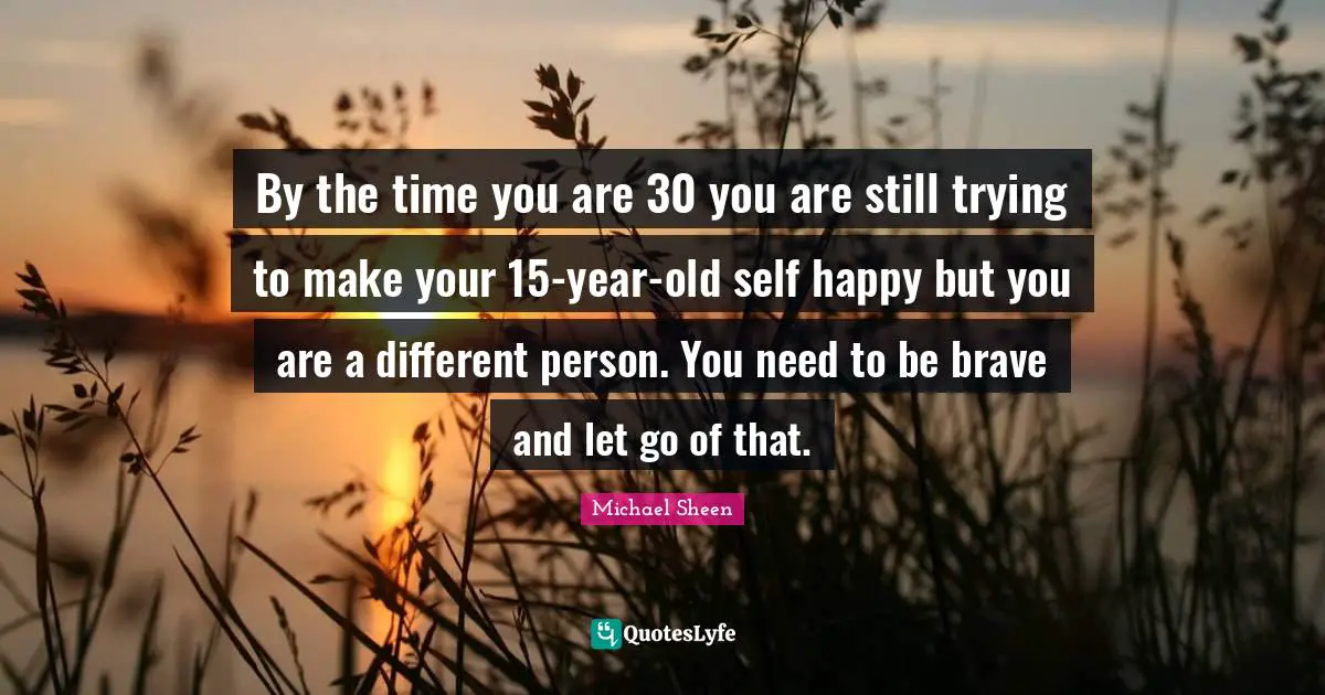 By the time you are 30 you are still trying to make your 15-year-old self happy but you are a different person. You need to be brave and let go of that.