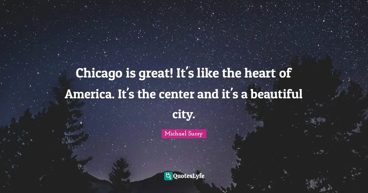 Chicago is great! It's like the heart of America. It's the center and it's a beautiful city.