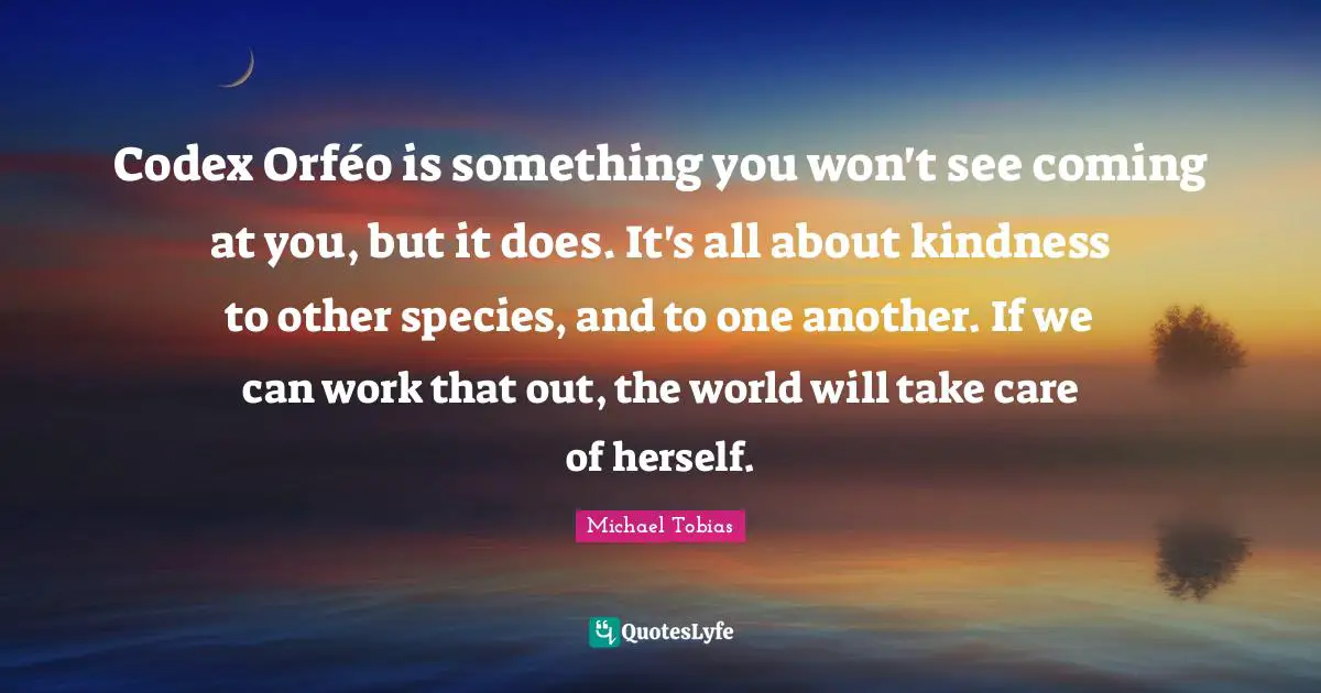 Codex Orféo is something you won't see coming at you, but it does. It's all about kindness to other species, and to one another. If we can work that out, the world will take care of herself.