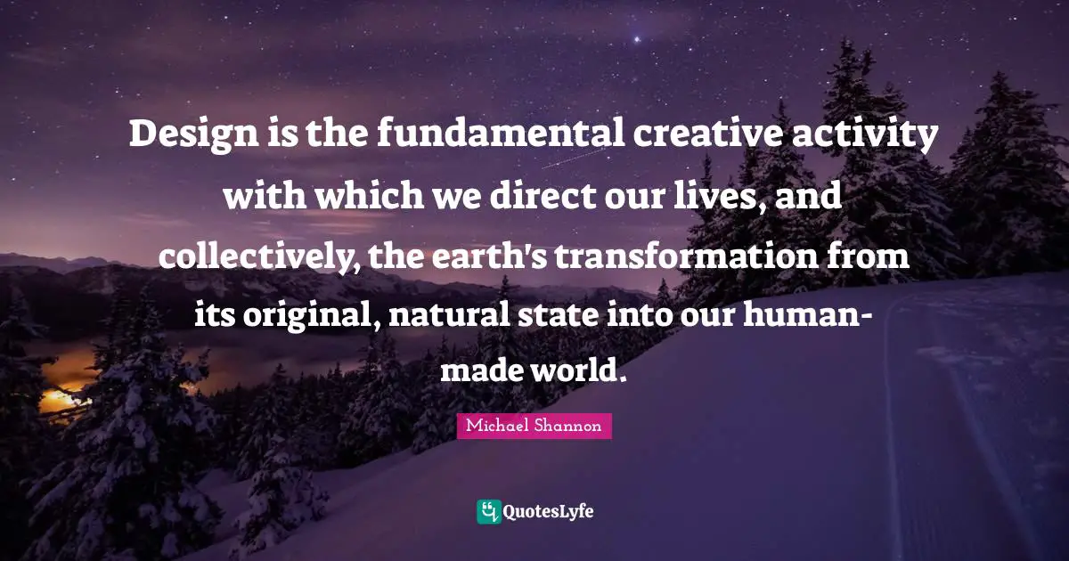 Design is the fundamental creative activity with which we direct our lives, and collectively, the earth's transformation from its original, natural state into our human-made world.
