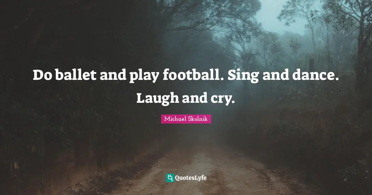 Do ballet and play football. Sing and dance. Laugh and cry.