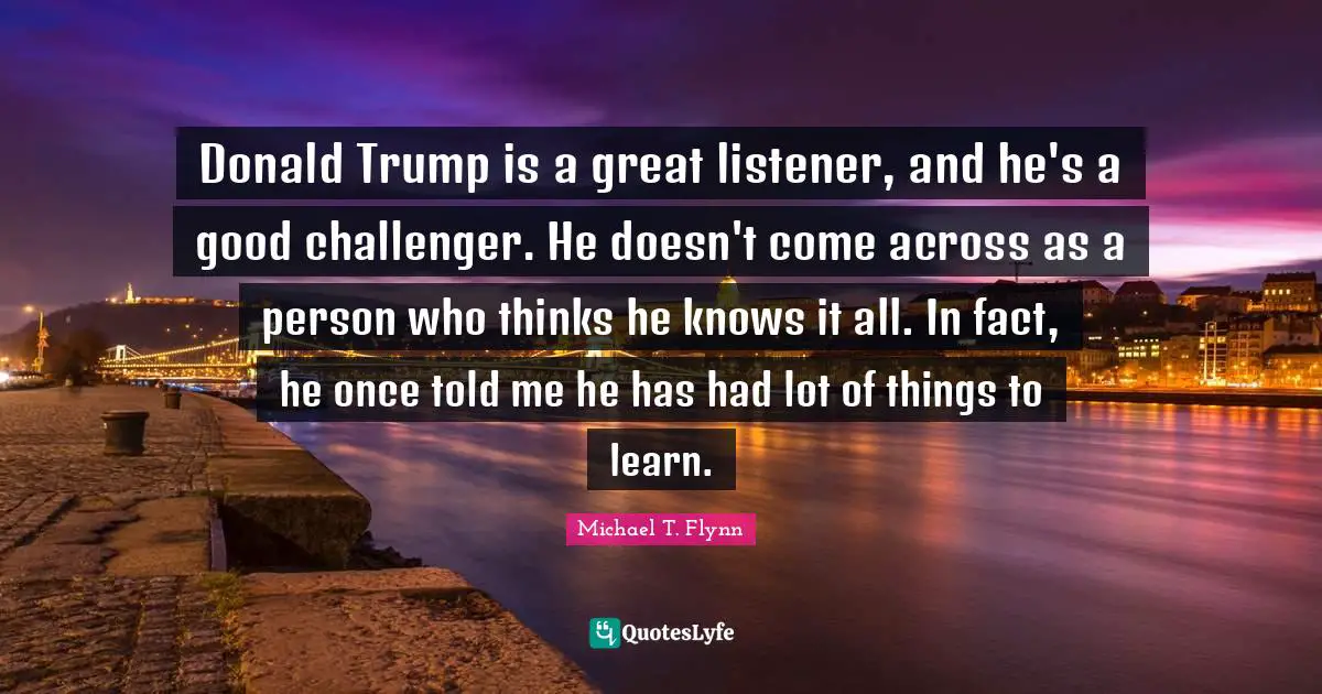 Donald Trump is a great listener, and he's a good challenger. He doesn't come across as a person who thinks he knows it all. In fact, he once told me he has had lot of things to learn.