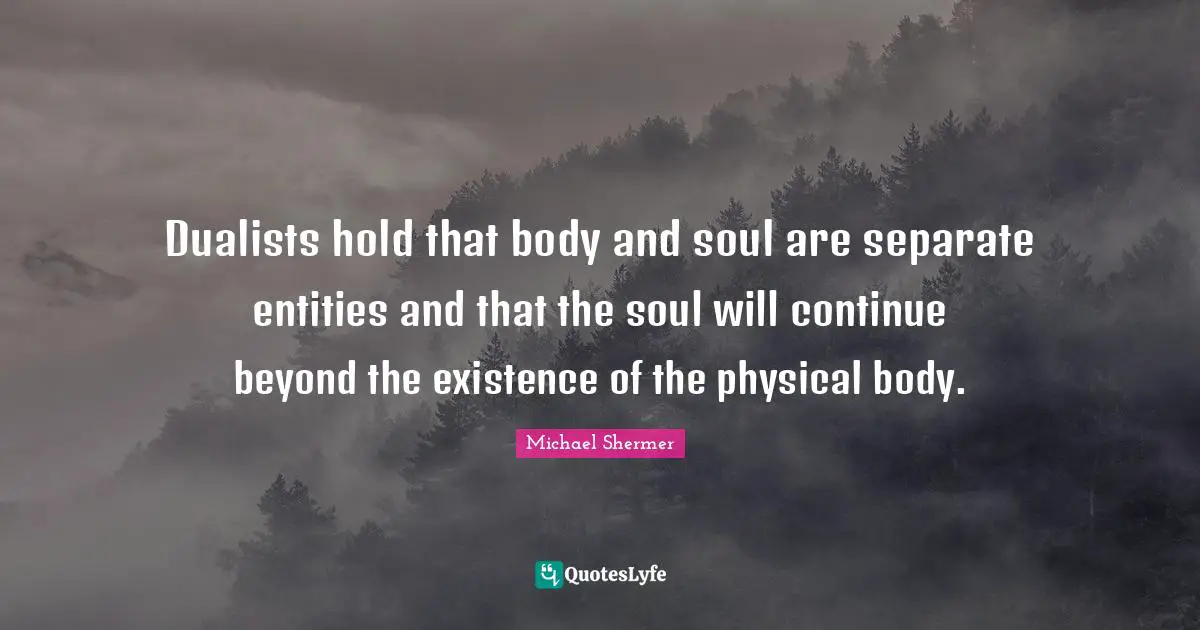 Dualists hold that body and soul are separate entities and that the soul will continue beyond the existence of the physical body.
