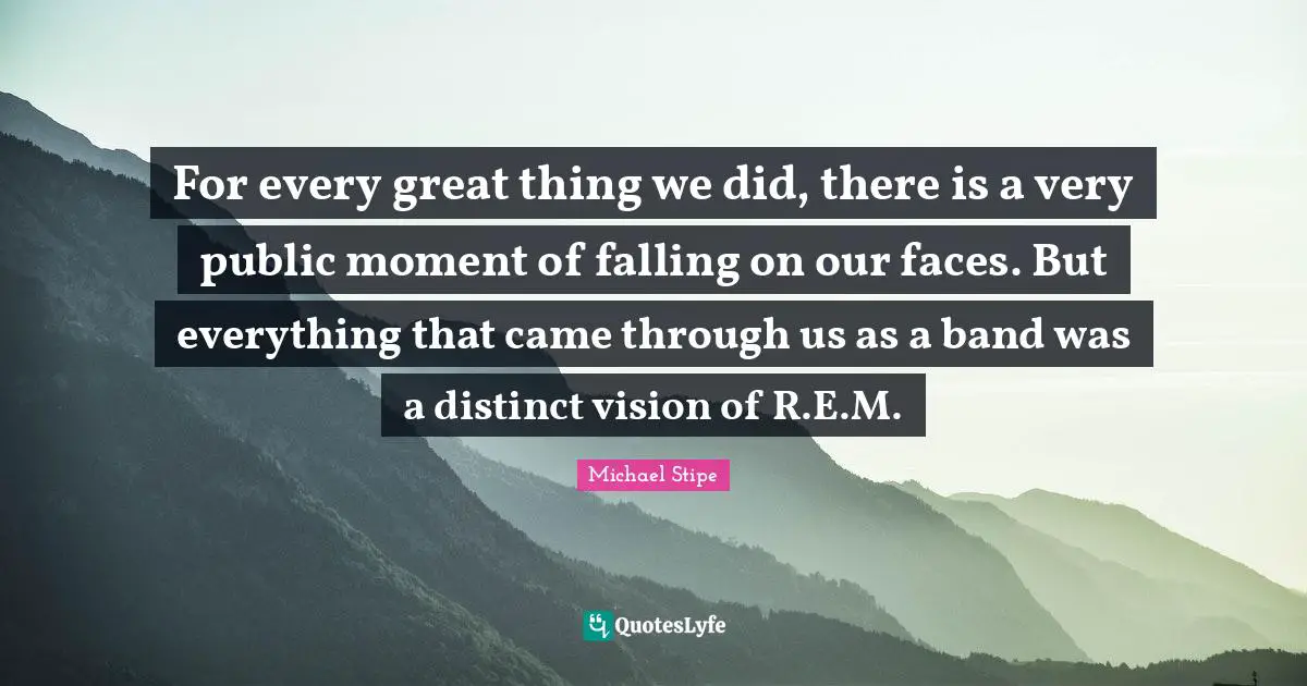 For every great thing we did, there is a very public moment of falling on our faces. But everything that came through us as a band was a distinct vision of R.E.M.