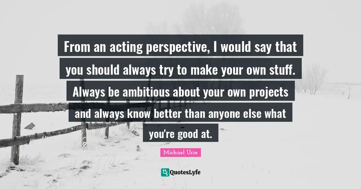 From an acting perspective, I would say that you should always try to make your own stuff. Always be ambitious about your own projects and always know better than anyone else what you're good at.