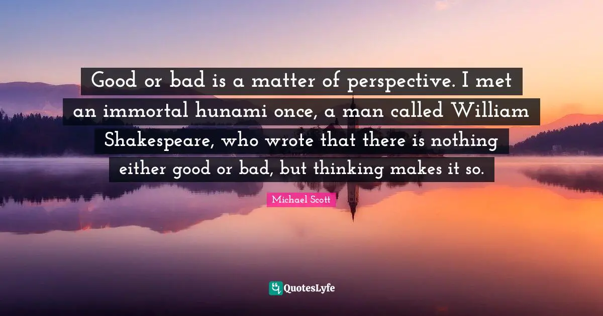 Good or bad is a matter of perspective. I met an immortal hunami once, a man called William Shakespeare, who wrote that there is nothing either good or bad, but thinking makes it so.