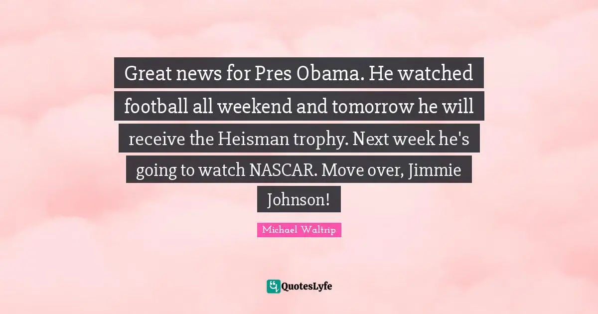 Nascar Quotes: "Great news for Pres Obama. He watched football all weekend and tomorrow he will receive the Heisman trophy. Next week he's going to watch NASCAR. Move over, Jimmie Johnson!"