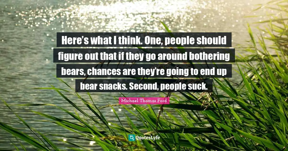 Here’s what I think. One, people should figure out that if they go around bothering bears, chances are they’re going to end up bear snacks. Second, people suck.