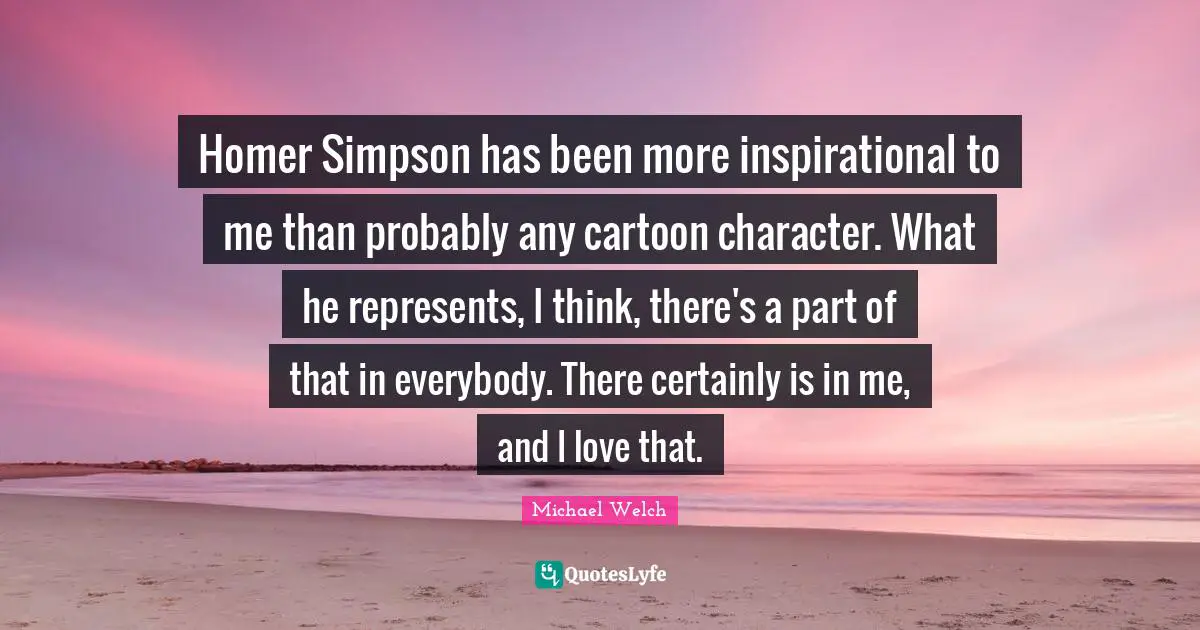 Homer Simpson has been more inspirational to me than probably any cartoon character. What he represents, I think, there's a part of that in everybody. There certainly is in me, and I love that.