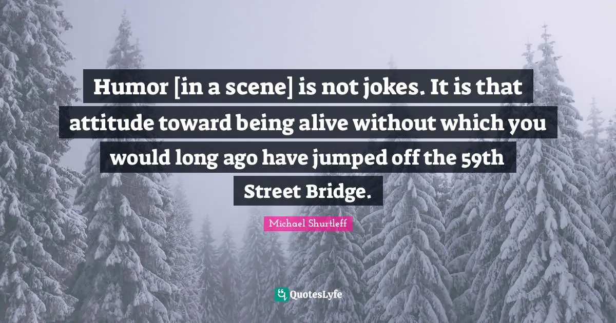 Michael Shurtleff Quotes: "Humor [in a scene] is not jokes. It is that attitude toward being alive without which you would long ago have jumped off the 59th Street Bridge."