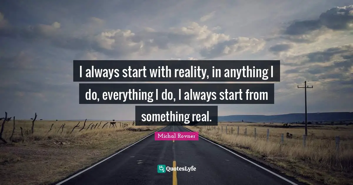 I always start with reality, in anything I do, everything I do, I always start from something real.